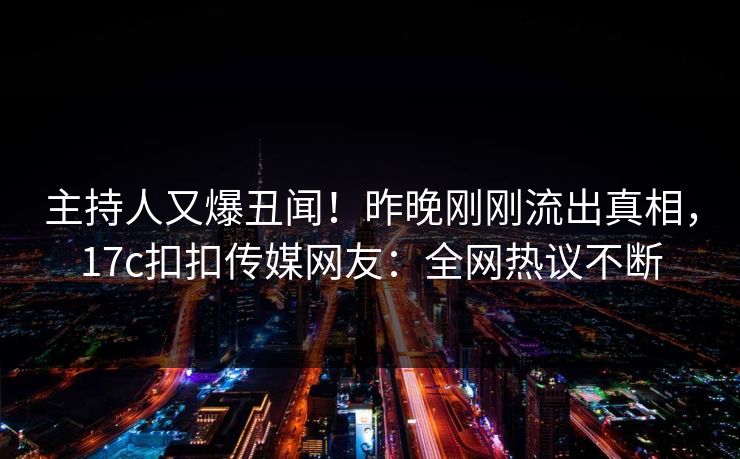主持人又爆丑闻！昨晚刚刚流出真相，17c扣扣传媒网友：全网热议不断