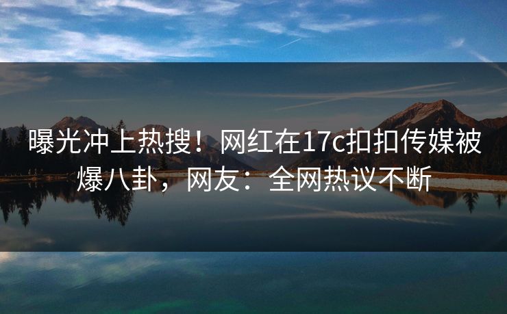 曝光冲上热搜！网红在17c扣扣传媒被爆八卦，网友：全网热议不断