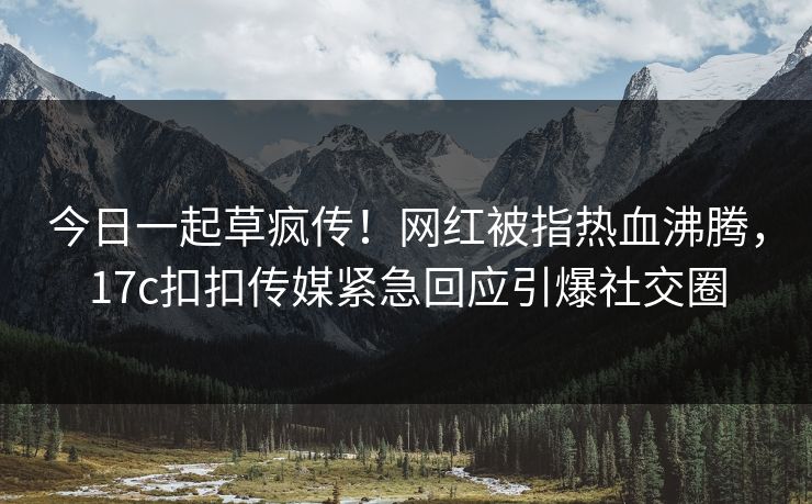 今日一起草疯传！网红被指热血沸腾，17c扣扣传媒紧急回应引爆社交圈