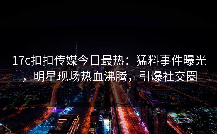 17c扣扣传媒今日最热：猛料事件曝光，明星现场热血沸腾，引爆社交圈