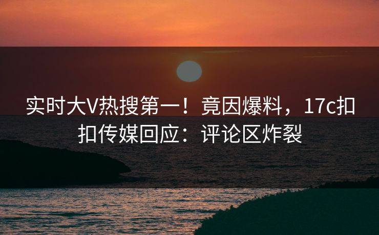 实时大V热搜第一！竟因爆料，17c扣扣传媒回应：评论区炸裂