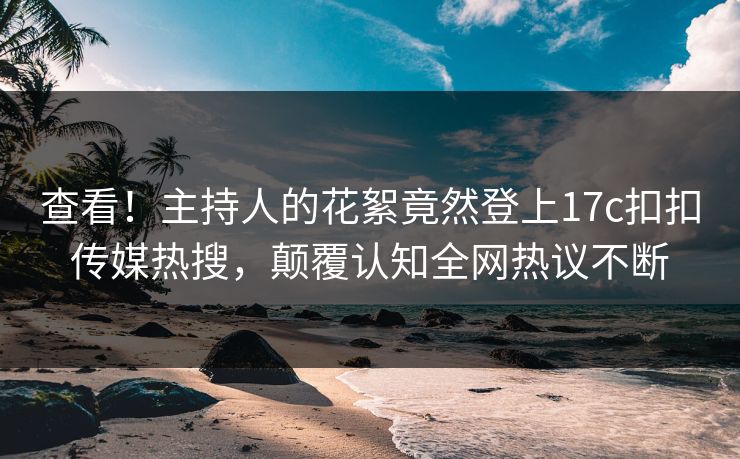 查看！主持人的花絮竟然登上17c扣扣传媒热搜，颠覆认知全网热议不断