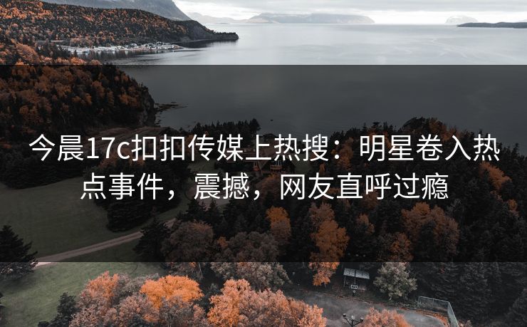 今晨17c扣扣传媒上热搜：明星卷入热点事件，震撼，网友直呼过瘾