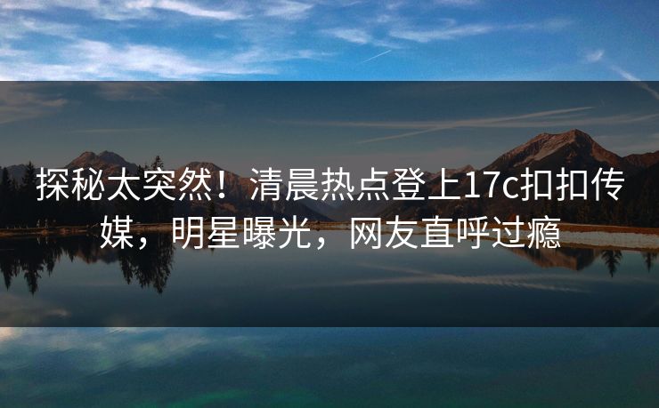 探秘太突然！清晨热点登上17c扣扣传媒，明星曝光，网友直呼过瘾