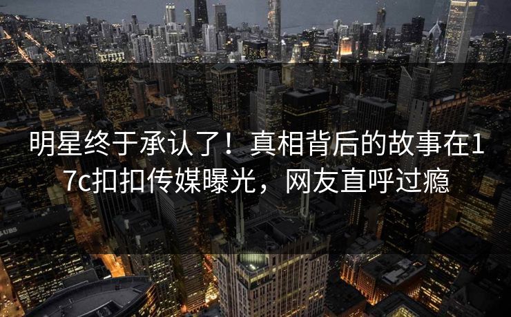 明星终于承认了！真相背后的故事在17c扣扣传媒曝光，网友直呼过瘾