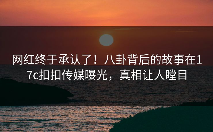网红终于承认了！八卦背后的故事在17c扣扣传媒曝光，真相让人瞠目