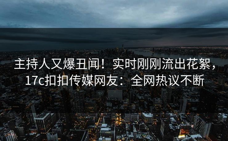 主持人又爆丑闻！实时刚刚流出花絮，17c扣扣传媒网友：全网热议不断