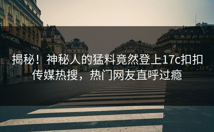 揭秘！神秘人的猛料竟然登上17c扣扣传媒热搜，热门网友直呼过瘾