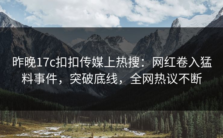 昨晚17c扣扣传媒上热搜：网红卷入猛料事件，突破底线，全网热议不断