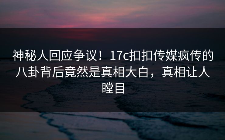 神秘人回应争议！17c扣扣传媒疯传的八卦背后竟然是真相大白，真相让人瞠目