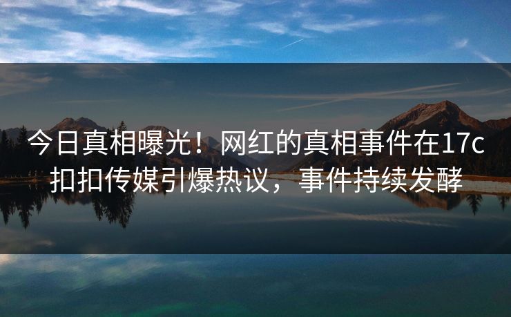今日真相曝光！网红的真相事件在17c扣扣传媒引爆热议，事件持续发酵