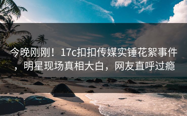 今晚刚刚！17c扣扣传媒实锤花絮事件，明星现场真相大白，网友直呼过瘾