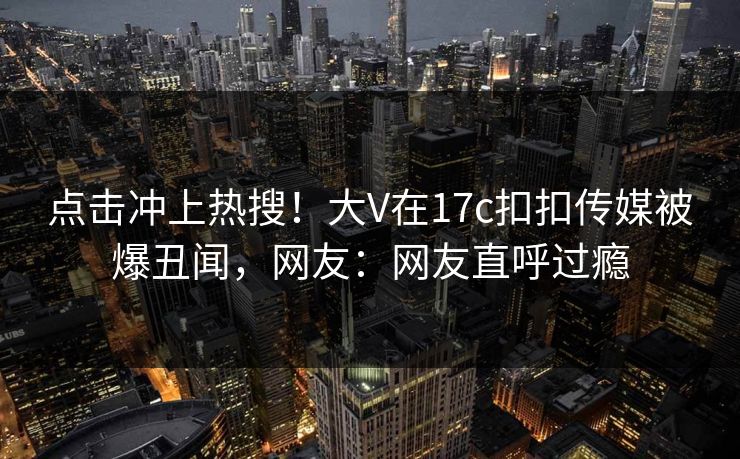点击冲上热搜！大V在17c扣扣传媒被爆丑闻，网友：网友直呼过瘾