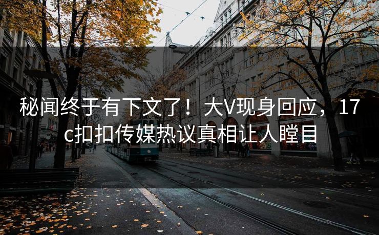 秘闻终于有下文了！大V现身回应，17c扣扣传媒热议真相让人瞠目