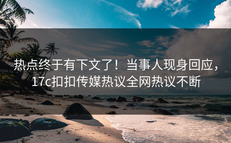 热点终于有下文了！当事人现身回应，17c扣扣传媒热议全网热议不断