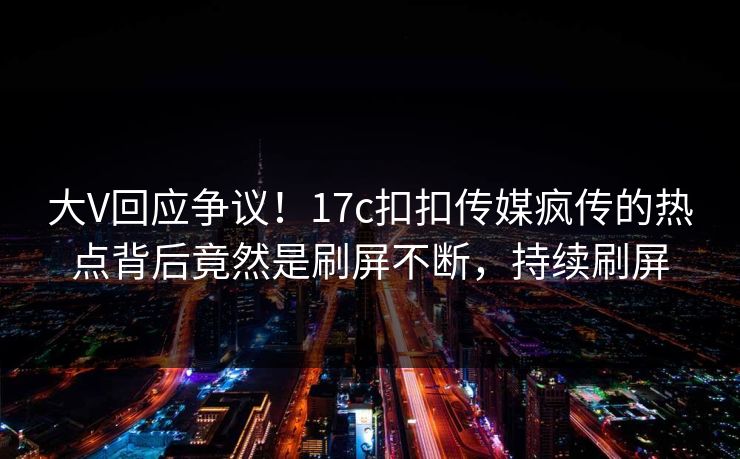 大V回应争议！17c扣扣传媒疯传的热点背后竟然是刷屏不断，持续刷屏