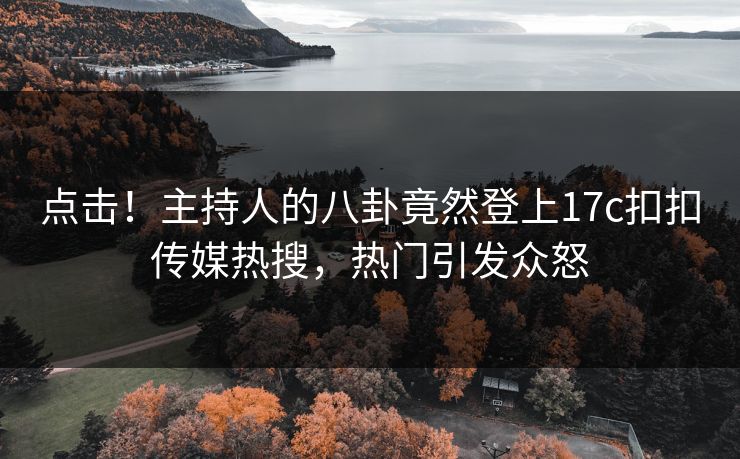 点击！主持人的八卦竟然登上17c扣扣传媒热搜，热门引发众怒