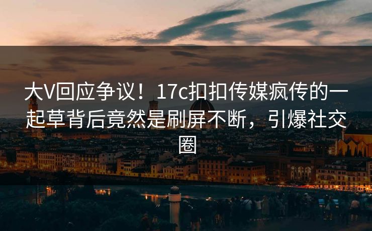 大V回应争议！17c扣扣传媒疯传的一起草背后竟然是刷屏不断，引爆社交圈