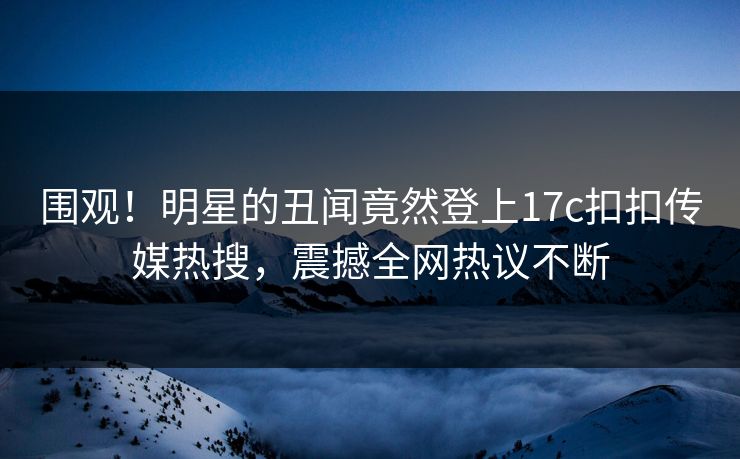 围观！明星的丑闻竟然登上17c扣扣传媒热搜，震撼全网热议不断