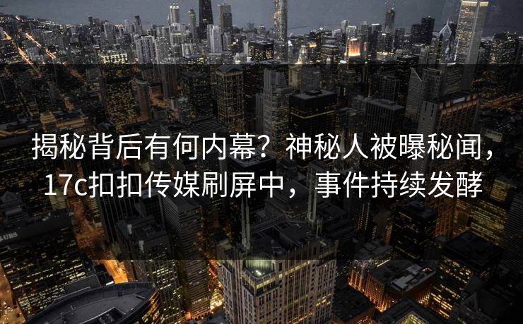 揭秘背后有何内幕？神秘人被曝秘闻，17c扣扣传媒刷屏中，事件持续发酵