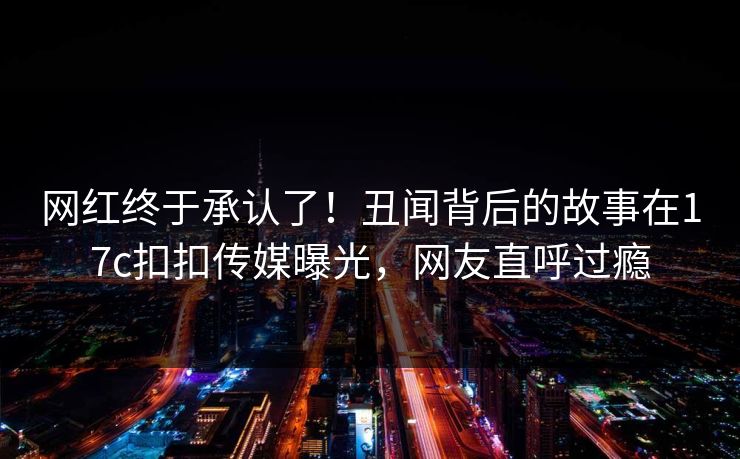 网红终于承认了！丑闻背后的故事在17c扣扣传媒曝光，网友直呼过瘾