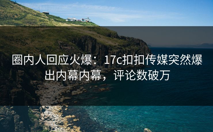 圈内人回应火爆：17c扣扣传媒突然爆出内幕内幕，评论数破万