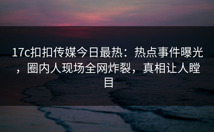 17c扣扣传媒今日最热：热点事件曝光，圈内人现场全网炸裂，真相让人瞠目