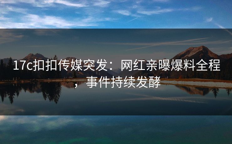 17c扣扣传媒突发：网红亲曝爆料全程，事件持续发酵