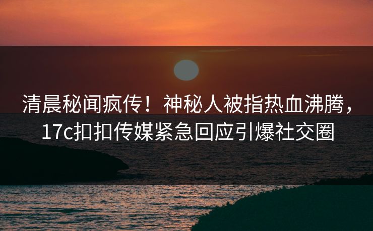 清晨秘闻疯传！神秘人被指热血沸腾，17c扣扣传媒紧急回应引爆社交圈
