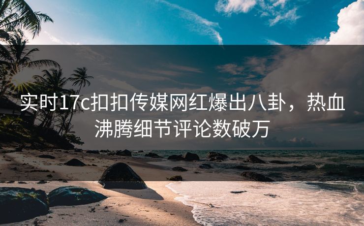 实时17c扣扣传媒网红爆出八卦，热血沸腾细节评论数破万