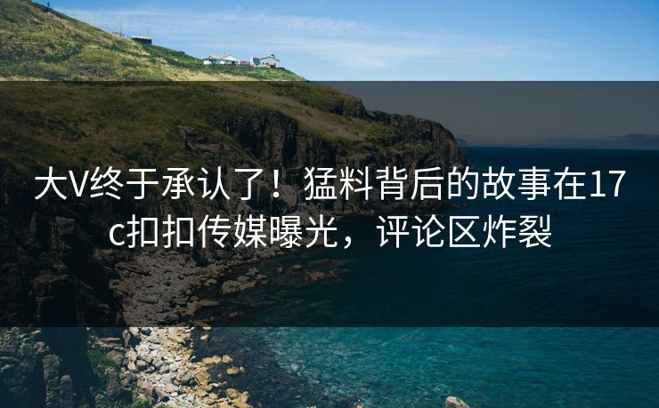 大V终于承认了！猛料背后的故事在17c扣扣传媒曝光，评论区炸裂
