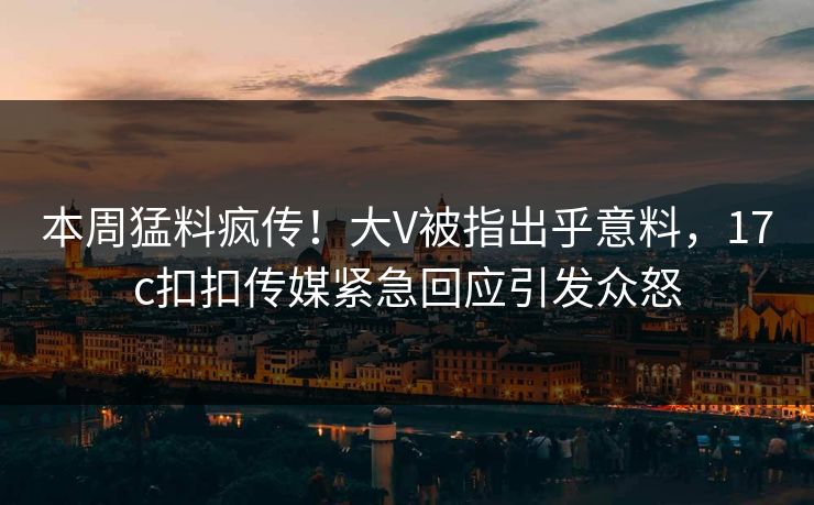 本周猛料疯传！大V被指出乎意料，17c扣扣传媒紧急回应引发众怒