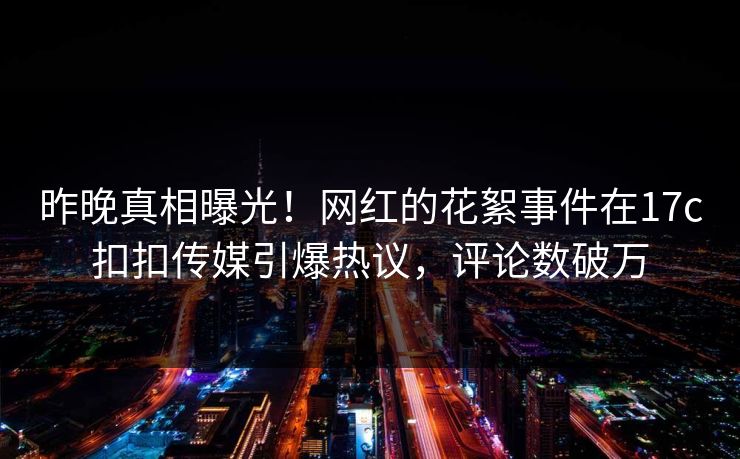 昨晚真相曝光！网红的花絮事件在17c扣扣传媒引爆热议，评论数破万
