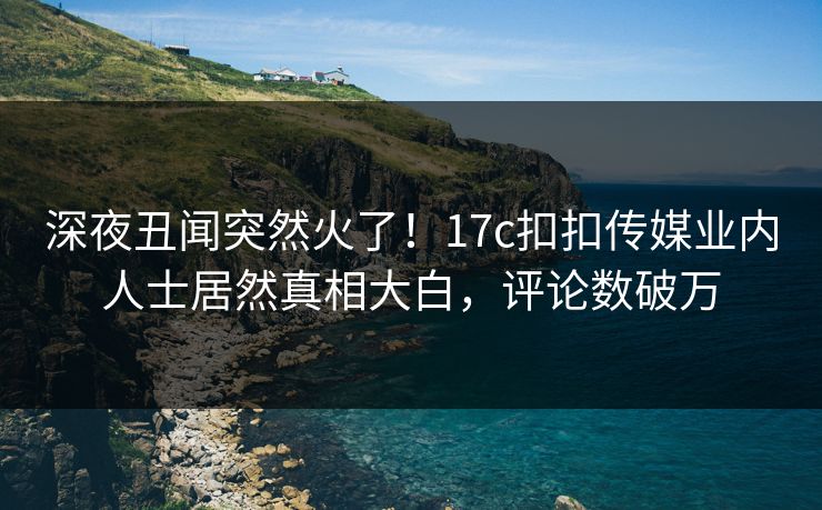 深夜丑闻突然火了！17c扣扣传媒业内人士居然真相大白，评论数破万