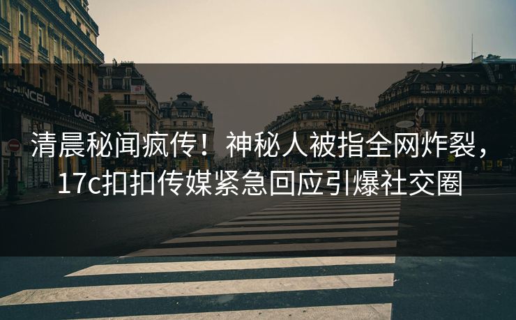 清晨秘闻疯传！神秘人被指全网炸裂，17c扣扣传媒紧急回应引爆社交圈