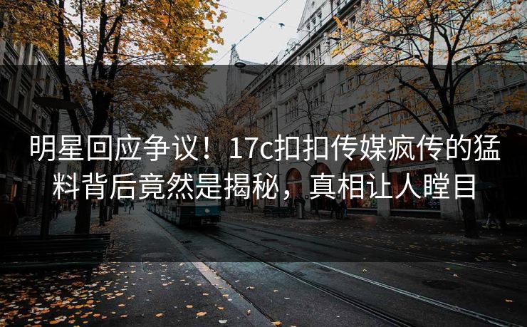 明星回应争议！17c扣扣传媒疯传的猛料背后竟然是揭秘，真相让人瞠目