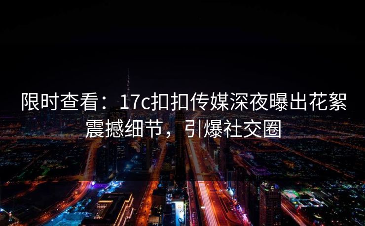 限时查看：17c扣扣传媒深夜曝出花絮震撼细节，引爆社交圈