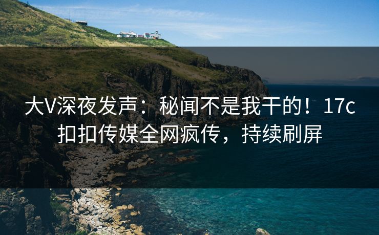 大V深夜发声：秘闻不是我干的！17c扣扣传媒全网疯传，持续刷屏