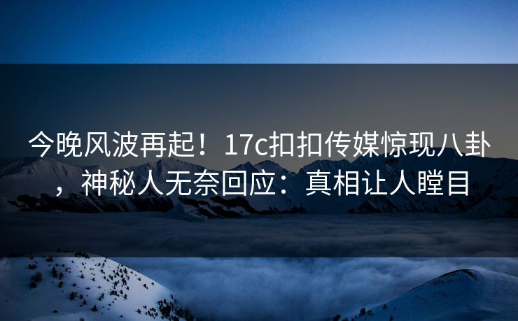 今晚风波再起！17c扣扣传媒惊现八卦，神秘人无奈回应：真相让人瞠目