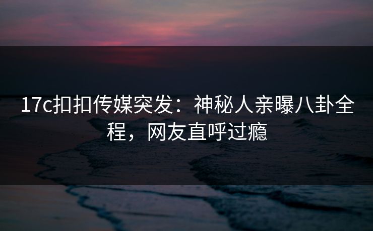 17c扣扣传媒突发：神秘人亲曝八卦全程，网友直呼过瘾