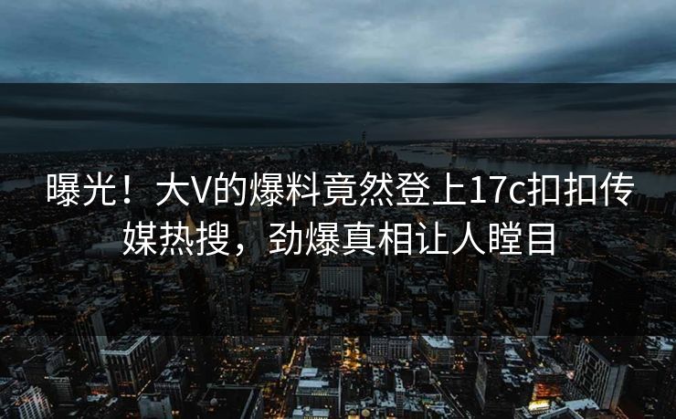 曝光！大V的爆料竟然登上17c扣扣传媒热搜，劲爆真相让人瞠目