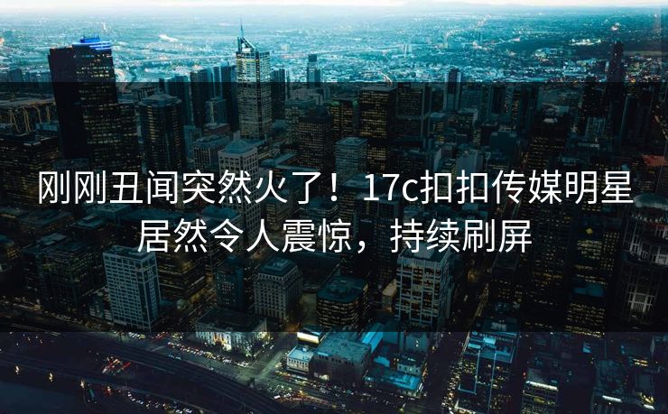 刚刚丑闻突然火了！17c扣扣传媒明星居然令人震惊，持续刷屏