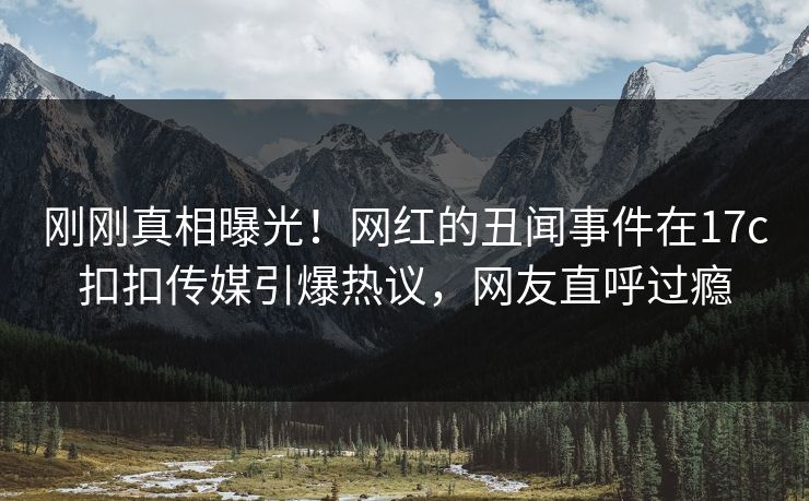 刚刚真相曝光！网红的丑闻事件在17c扣扣传媒引爆热议，网友直呼过瘾