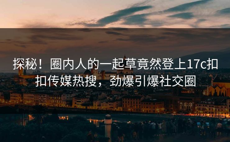 探秘！圈内人的一起草竟然登上17c扣扣传媒热搜，劲爆引爆社交圈