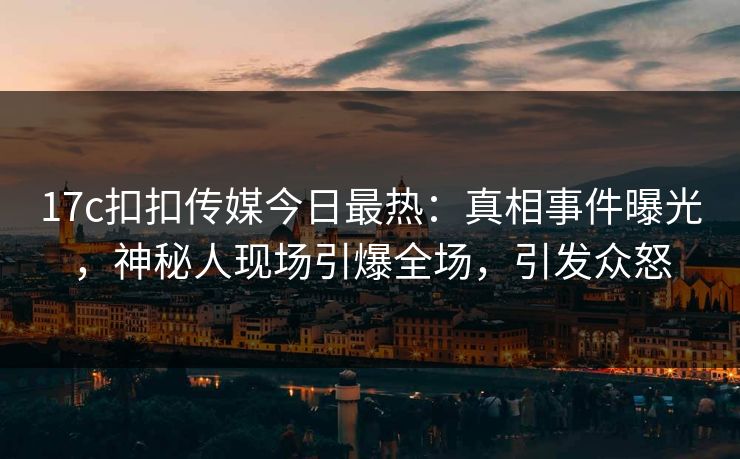 17c扣扣传媒今日最热：真相事件曝光，神秘人现场引爆全场，引发众怒