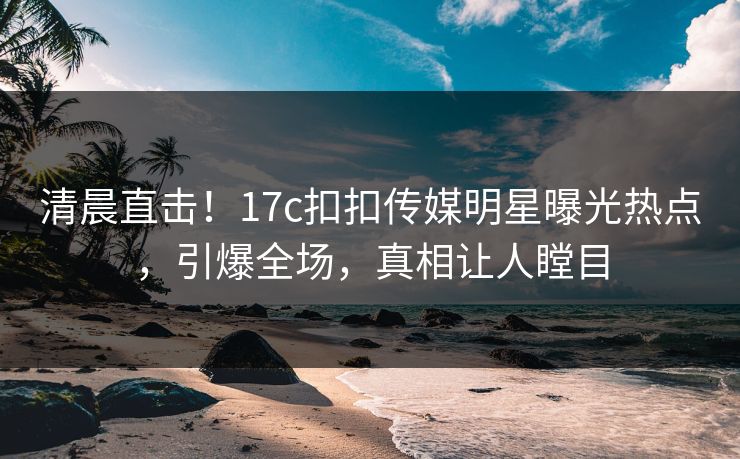 清晨直击！17c扣扣传媒明星曝光热点，引爆全场，真相让人瞠目