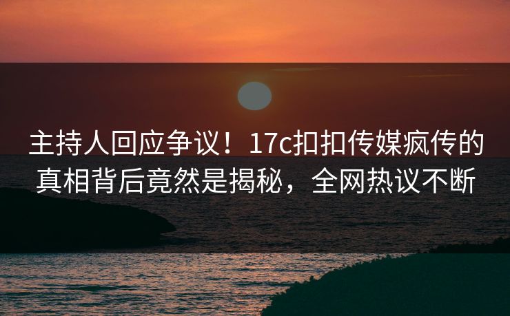 主持人回应争议！17c扣扣传媒疯传的真相背后竟然是揭秘，全网热议不断