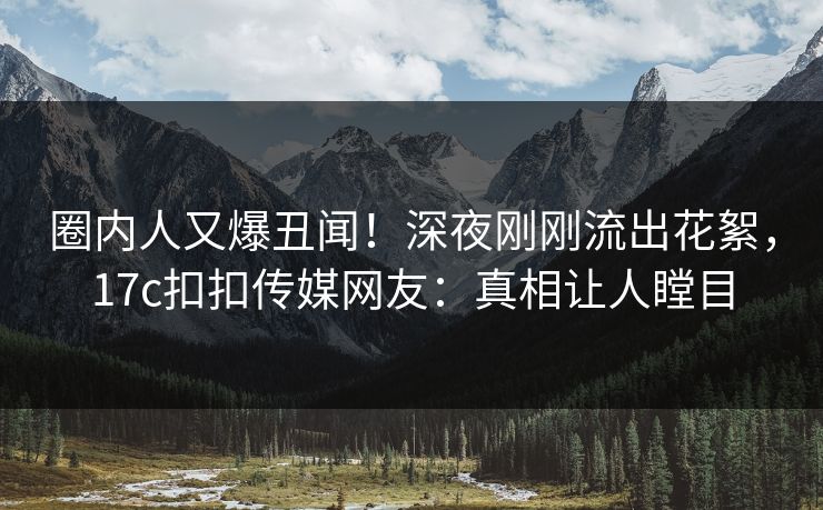 圈内人又爆丑闻！深夜刚刚流出花絮，17c扣扣传媒网友：真相让人瞠目