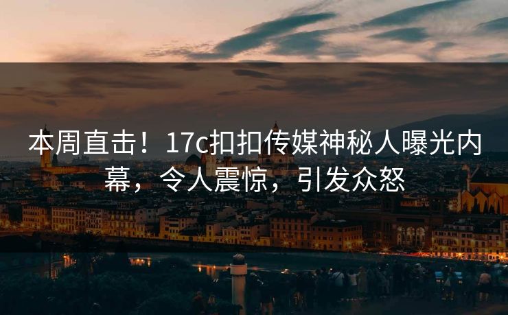 本周直击！17c扣扣传媒神秘人曝光内幕，令人震惊，引发众怒
