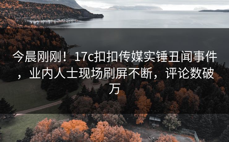今晨刚刚！17c扣扣传媒实锤丑闻事件，业内人士现场刷屏不断，评论数破万